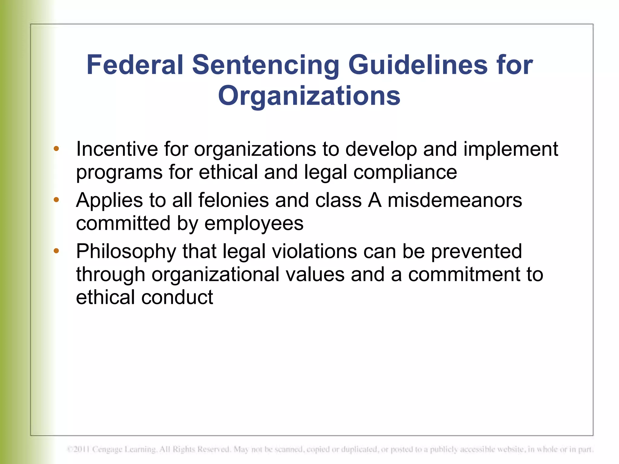 Federal Sentencing Guidelines for Organizations Incentive for organizations to develop and implement programs for ethical and legal compliance  Applies to all felonies and class A misdemeanors committed by employees Philosophy that legal violations can be prevented through organizational values and a commitment to ethical conduct 