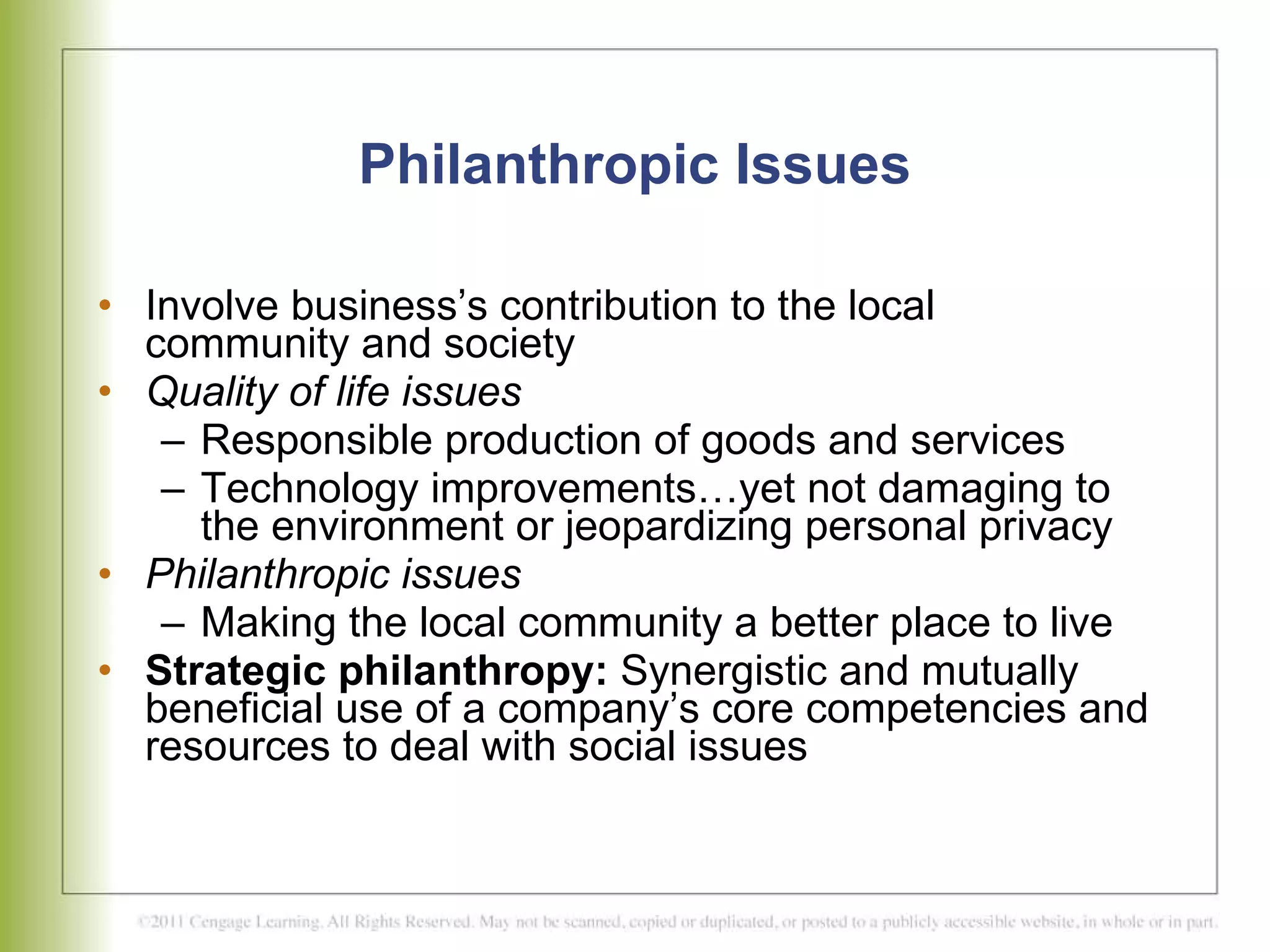 Philanthropic Issues Involve business’s contribution to the local community and society  Quality of life issues Responsible production of goods and services Technology improvements…yet not damaging to the environment or jeopardizing personal privacy Philanthropic issues Making the local community a better place to live Strategic philanthropy:  Synergistic and mutually beneficial use of a company’s core competencies and resources to deal with social issues 