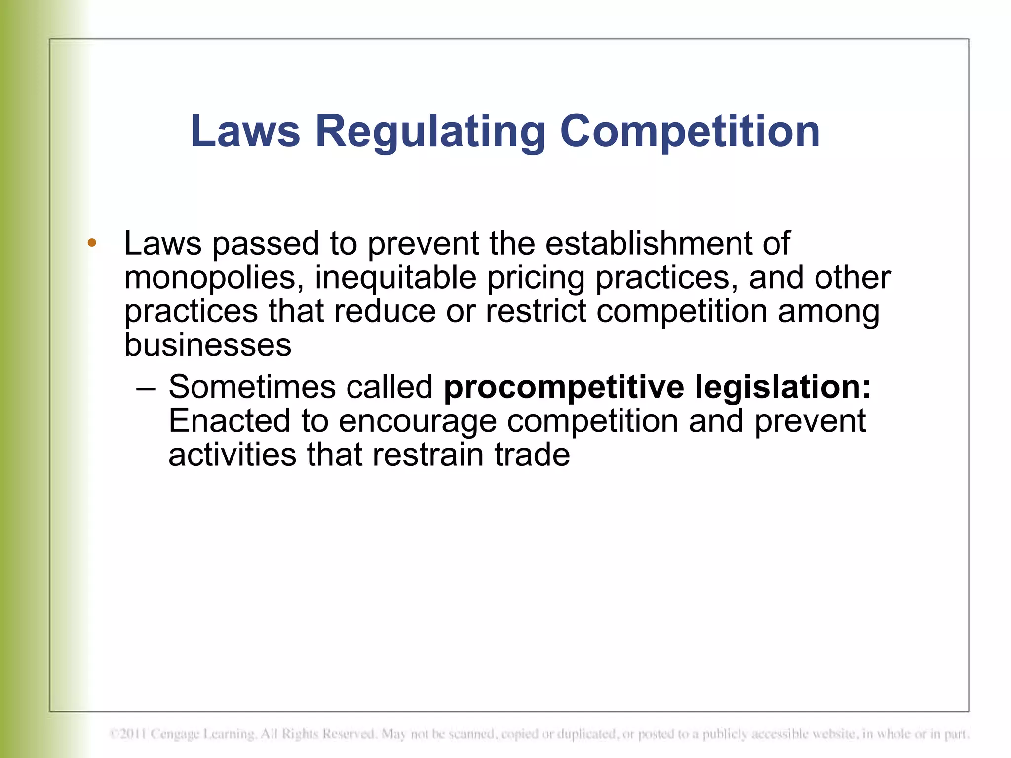 Laws Regulating Competition Laws passed to prevent the establishment of monopolies, inequitable pricing practices, and other practices that reduce or restrict competition among businesses  Sometimes called  procompetitive legislation:  Enacted to encourage competition and prevent activities that restrain trade  