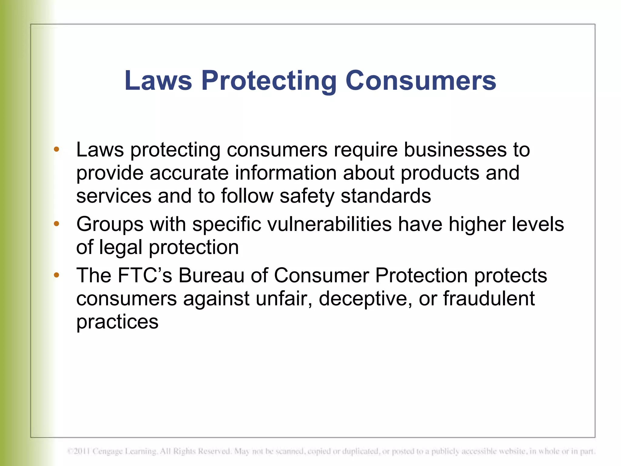 Laws Protecting Consumers Laws protecting consumers require businesses to provide accurate information about products and services and to follow safety standards Groups with specific vulnerabilities have higher levels of legal protection  The FTC’s Bureau of Consumer Protection protects consumers against unfair, deceptive, or fraudulent practices 