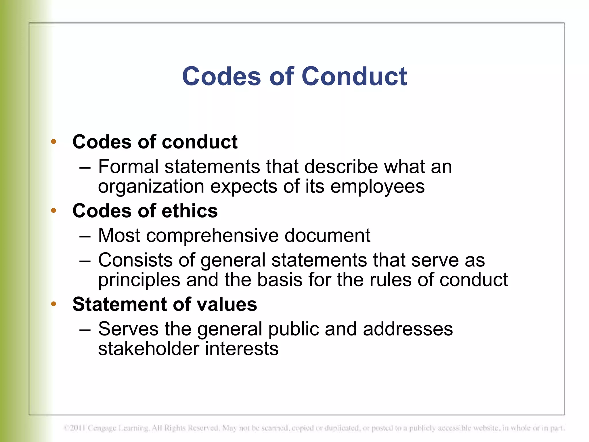 Codes of Conduct Codes of conduct Formal statements that describe what an organization expects of its employees  Codes of ethics Most comprehensive document  Consists of general statements that serve as principles and the basis for the rules of conduct Statement of values Serves the general public and addresses  stakeholder interests 