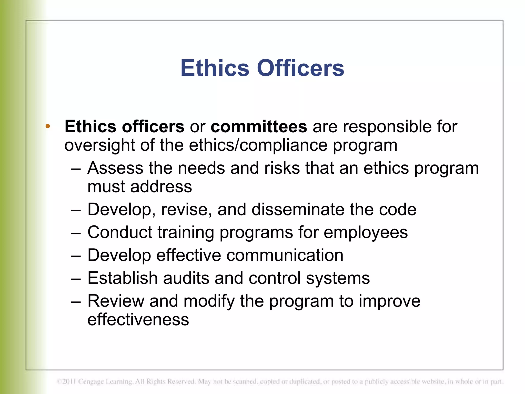 Ethics Officers Ethics officers  or  committees  are responsible for oversight of the ethics/compliance program Assess the needs and risks that an ethics program must address Develop, revise, and disseminate the code Conduct training programs for employees Develop effective communication Establish audits and control systems Review and modify the program to improve effectiveness 