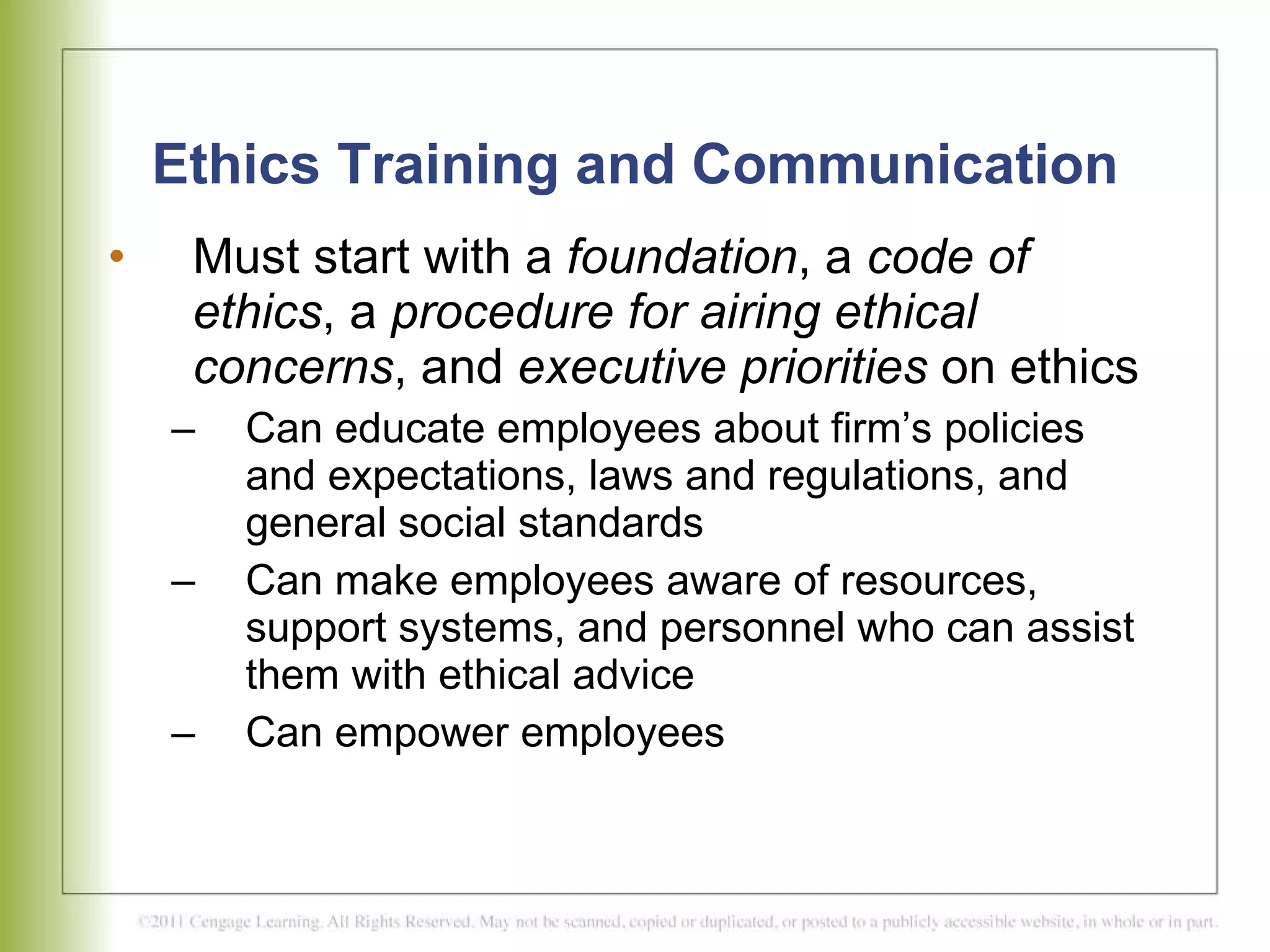 Ethics Training and Communication Must start with a  foundation , a  code of ethics , a  procedure for airing ethical concerns , and  executive priorities  on ethics  Can educate employees about firm’s policies and expectations, laws and regulations, and general social standards Can make employees aware of resources, support systems, and personnel who can assist them with ethical advice Can empower employees 