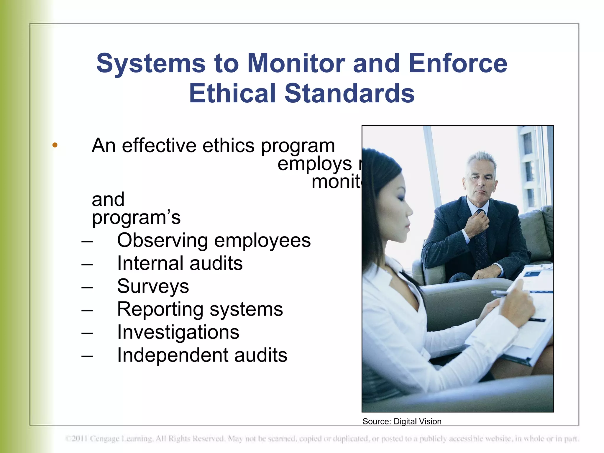 Systems to Monitor and Enforce Ethical Standards An effective ethics program  employs many resources to  monitor ethical conduct and  measure the program’s  effectiveness  Observing employees Internal audits Surveys Reporting systems Investigations  Independent audits Source: Digital Vision 