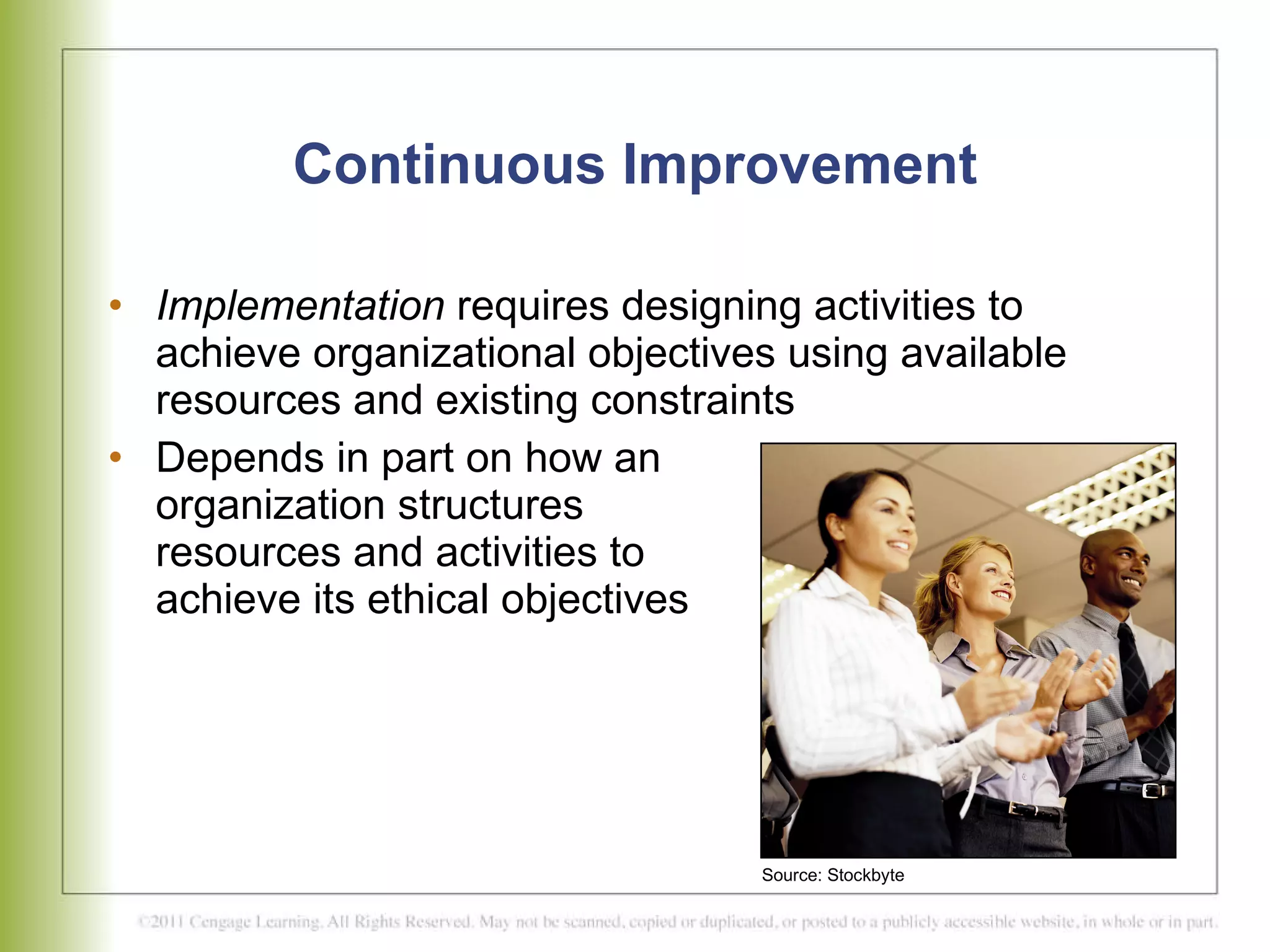 Continuous Improvement Implementation  requires designing activities to achieve organizational objectives using available resources and existing constraints Depends in part on how an  organization structures  resources and activities to  achieve its ethical objectives Source: Stockbyte 