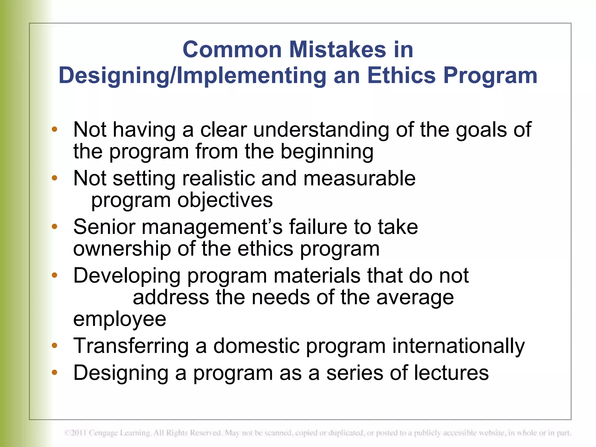 Common Mistakes in Designing/Implementing an Ethics Program Not having a clear understanding of the goals of the program from the beginning Not setting realistic and measurable    program objectives Senior management’s failure to take    ownership of the ethics program Developing program materials that do not  address the needs of the average employee Transferring a domestic program internationally Designing a program as a series of lectures 