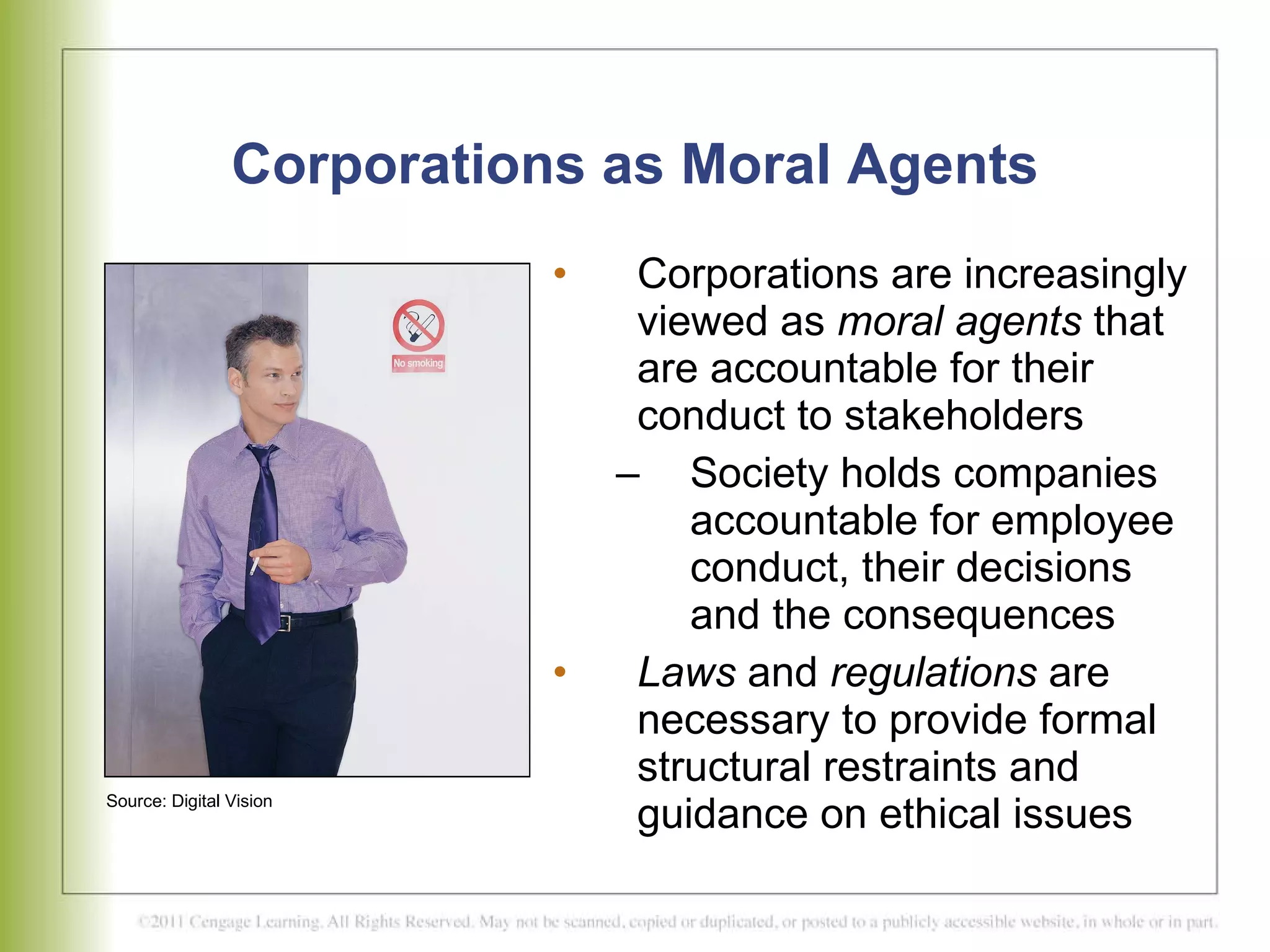 Corporations as Moral Agents Corporations are increasingly viewed as  moral agents  that are accountable for their conduct to stakeholders  Society holds companies accountable for employee conduct, their decisions and the consequences  Laws  and  regulations  are necessary to provide formal structural restraints and guidance on ethical issues Source: Digital Vision 