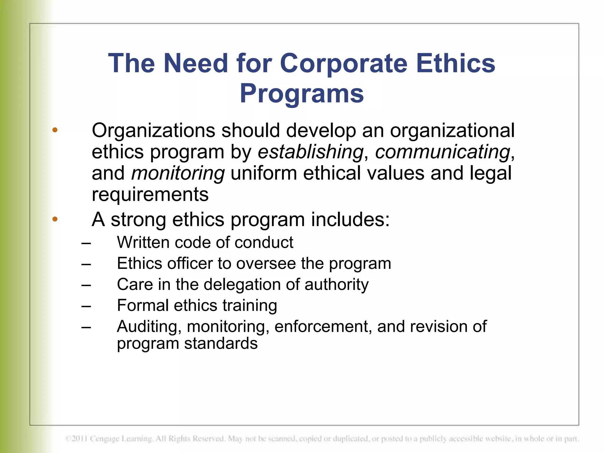 The Need for Corporate Ethics Programs Organizations should develop an organizational ethics program by  establishing ,  communicating , and  monitoring  uniform ethical values and legal requirements A strong ethics program includes:  Written code of conduct Ethics officer to oversee the program Care in the delegation of authority Formal ethics training Auditing, monitoring, enforcement, and revision of program standards  