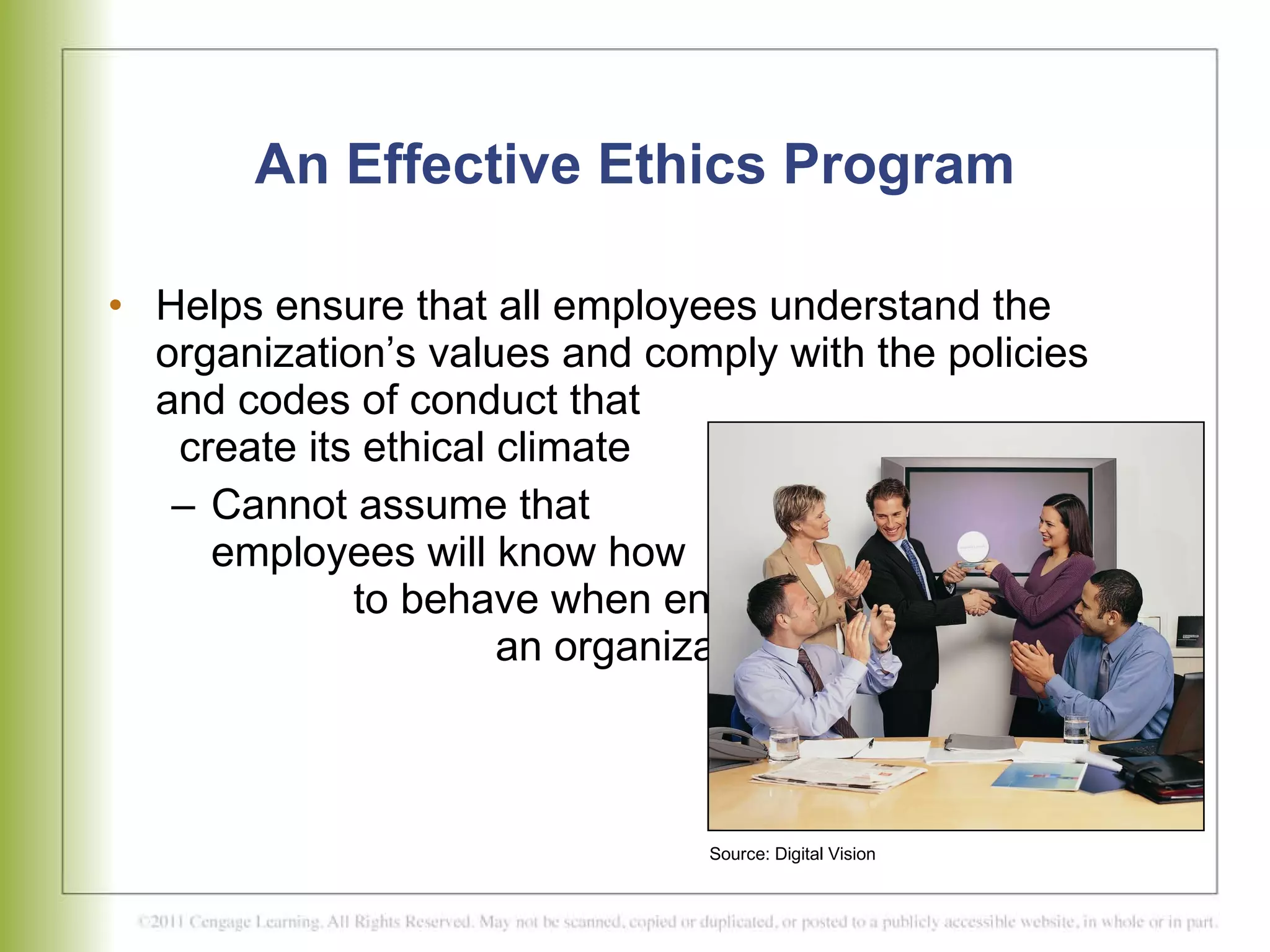 An Effective Ethics Program Helps ensure that all employees understand the organization’s values and comply with the policies and codes of conduct that  create its ethical climate Cannot assume that  employees will know how  to behave when entering  an organization  Source: Digital Vision 