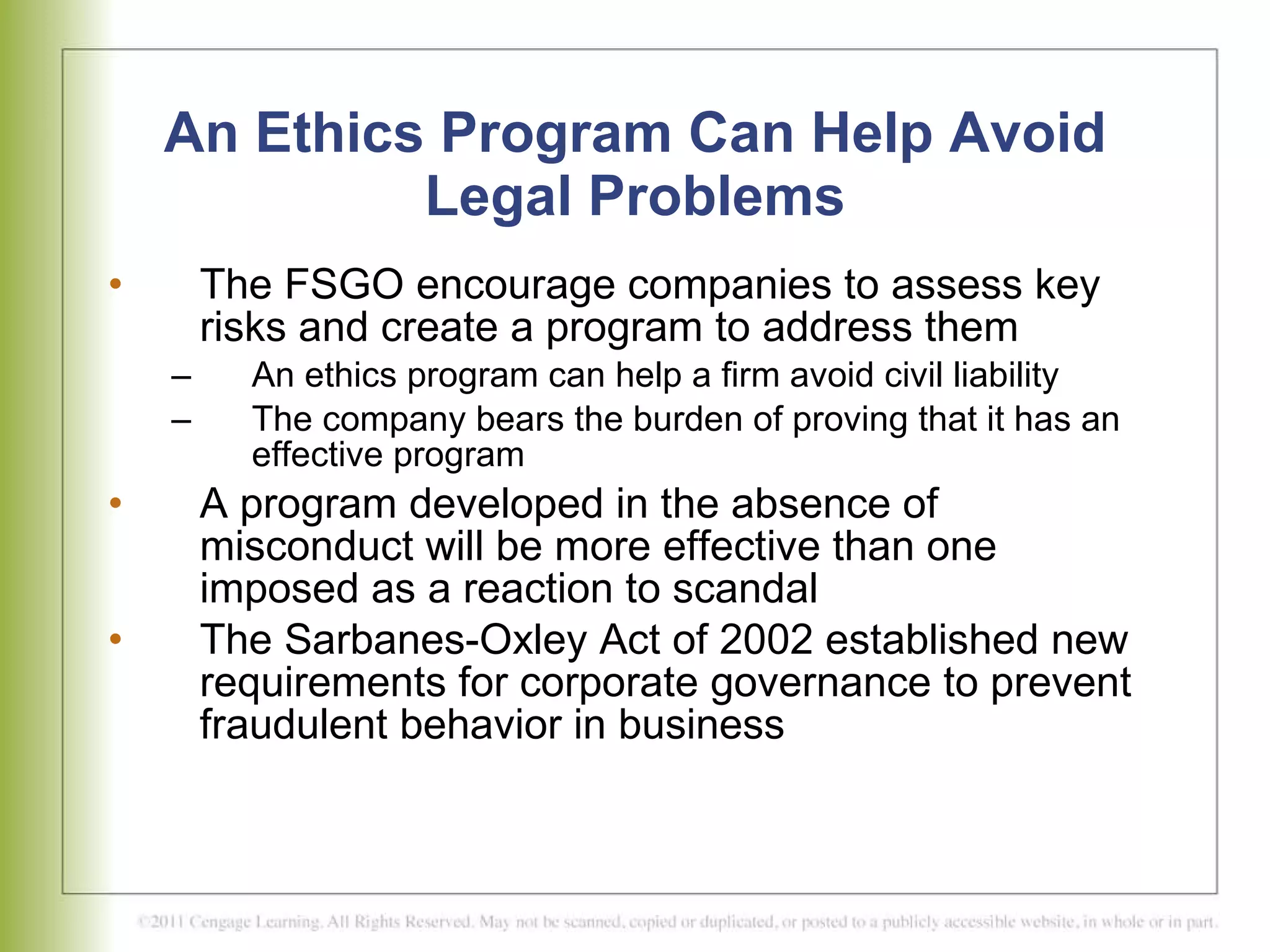 An Ethics Program Can Help Avoid Legal Problems The FSGO encourage companies to assess key risks and create a program to address them An ethics program can help a firm avoid civil liability The company bears the burden of proving that it has an effective program A program developed in the absence of misconduct will be more effective than one imposed as a reaction to scandal The Sarbanes-Oxley Act of 2002 established new requirements for corporate governance to prevent fraudulent behavior in business   