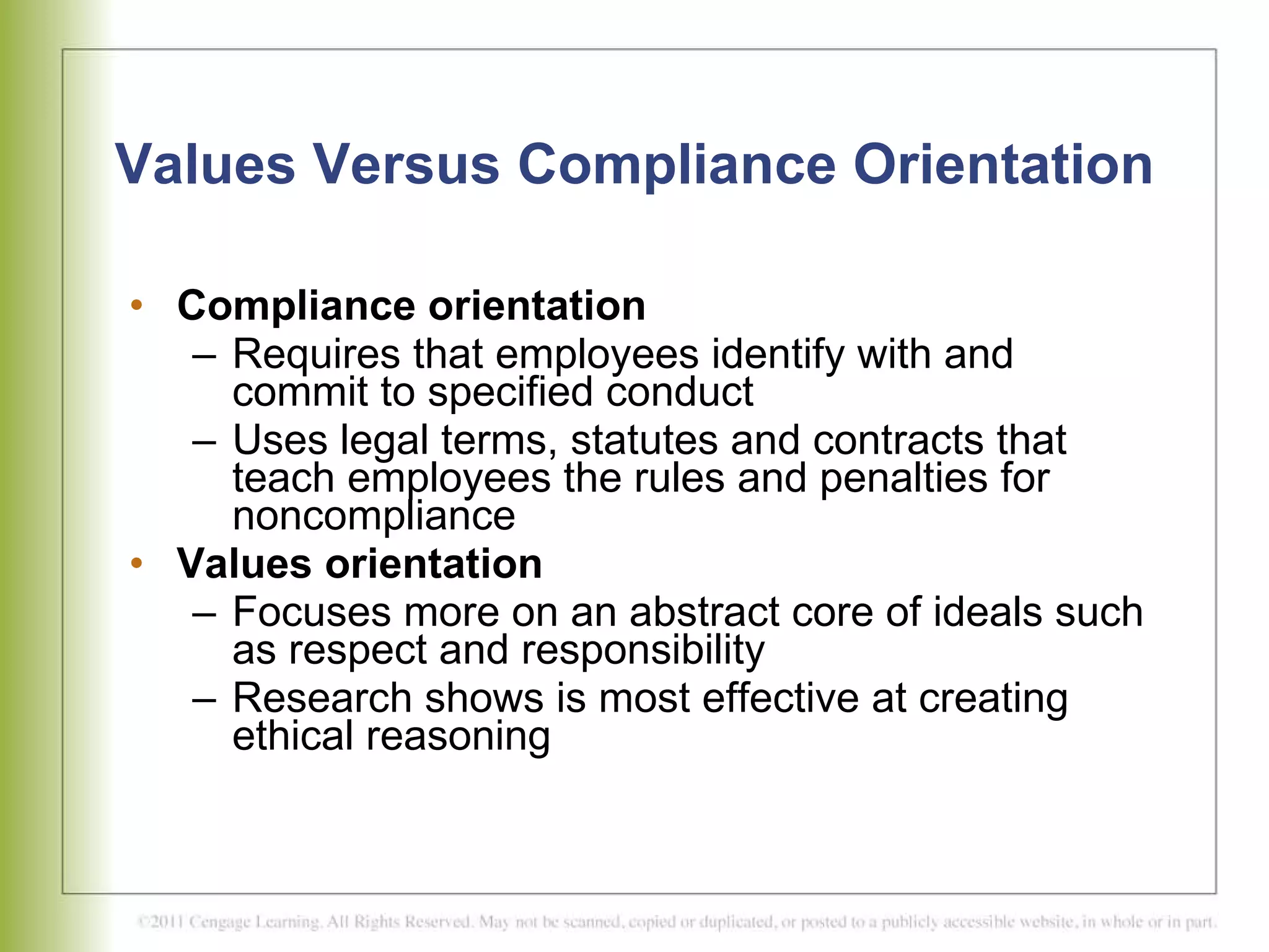 Values Versus Compliance Orientation Compliance orientation Requires that employees identify with and commit to specified conduct Uses legal terms, statutes and contracts that teach employees the rules and penalties for noncompliance Values orientation Focuses more on an abstract core of ideals such as respect and responsibility Research shows is most effective at creating ethical reasoning 