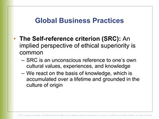 Global Business Practices The Self-reference criterion (SRC):  An implied perspective of ethical superiority is common  SRC is an unconscious reference to one’s own cultural values, experiences, and knowledge  We react on the basis of knowledge, which is accumulated over a lifetime and grounded in the culture of origin 