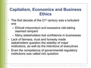 Capitalism, Economics and Business Ethics The first decade of the 21 st  century was a turbulent one Ethical misconduct and excessive risk-taking seemed rampant Many stakeholders lost confidence in businesses Lack of fairness, trust and honesty made stakeholders question the stability of major institutions, as well as the intentions of executives Even the competence of governmental regulatory institutions was called into question 