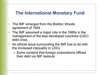 The International Monetary Fund The IMF emerged from the Bretton Woods agreement of 1944 The IMF assumed a major role in the 1980s in the management of the less developed countries (LDC) debt crisis  An ethical issue surrounding the IMF has to do with the increased inequality in LDCs Some contend that foreign corporations offload their debt via IMF bailouts 