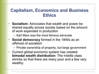 Capitalism, Economics and Business Ethics Socialism:  Advocates that wealth and power be shared equally across society based on the amount of work expended in production Karl Marx was the most famous advocate Social democracy  formed in the 1940s as an offshoot of socialism Private ownership of property, but large government Current global economic system has created  bimodal wealth distribution:  The middle class shrinks so that there are many poor and a few very wealthy 