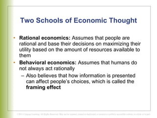 Two Schools of Economic Thought Rational economics:  Assumes that people are rational and base their decisions on maximizing their utility based on the amount of resources available to them  Behavioral economics:  Assumes that humans do not always act rationally Also believes that how information is presented can affect people’s choices, which is called the  framing effect 