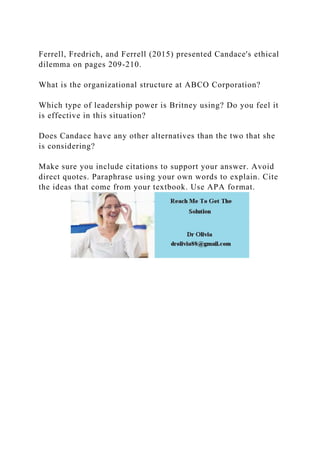 Ferrell, Fredrich, and Ferrell (2015) presented Candace's ethical
dilemma on pages 209-210.
What is the organizational structure at ABCO Corporation?
Which type of leadership power is Britney using? Do you feel it
is effective in this situation?
Does Candace have any other alternatives than the two that she
is considering?
Make sure you include citations to support your answer. Avoid
direct quotes. Paraphrase using your own words to explain. Cite
the ideas that come from your textbook. Use APA format.
 