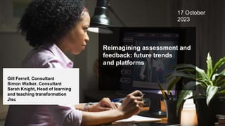 Reimagining assessment and
feedback: future trends
and platforms
Gill Ferrell, Consultant
Simon Walker, Consultant
Sarah Knight, Head of learning
and teaching transformation
Jisc
17 October
2023
 