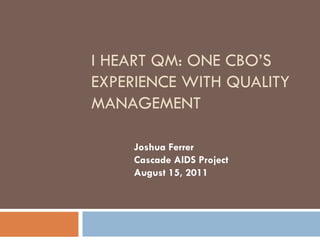 I HEART QM: ONE CBO’S
EXPERIENCE WITH QUALITY
MANAGEMENT

    Joshua Ferrer
    Cascade AIDS Project
    August 15, 2011
 