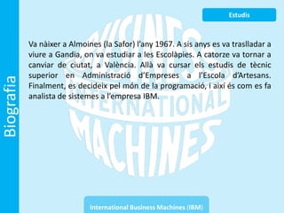 Estudis



            Va nàixer a Almoines (la Safor) l’any 1967. A sis anys es va traslladar a
            viure a Gandia, on va estudiar a les Escolàpies. A catorze va tornar a
            canviar de ciutat, a València. Allà va cursar els estudis de tècnic
            superior en Administració d’Empreses a l’Escola d’Artesans.
Biografia



            Finalment, es decideix pel món de la programació, i així és com es fa
            analista de sistemes a l’empresa IBM.




                              International Business Machines (IBM)
 