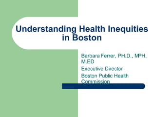 Understanding Health Inequities in Boston Barbara Ferrer, PH.D., MPH, M.ED Executive Director Boston Public Health Commission 