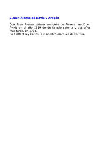 2.Juan Alonso de Navia y Aragón

Don Juan Alonso, primer marqués de Ferrera, nació en
Avilés en el año 1659 donde falleció setenta y dos años
más tarde, en 1731.
En 1700 el rey Carlos II lo nombró marqués de Ferrera.
 