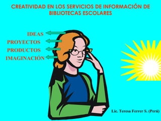 CREATIVIDAD EN LOS SERVICIOS DE INFORMACIÓN DE BIBLIOTECAS ESCOLARES IDEAS PROYECTOS PRODUCTOS IMAGINACIÓN Lic. Teresa Ferrer S. (Perú) 