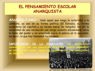 EL PENSAMIENTO ESCOLAR
             ANARQUISTA

ANARQUISMO:               todo aquel que niega la autoridad y la
combate, ya sea en su forma política (El Estado), su forma
económica (el capital) o su forma moral (la religión). De ahí la
necesidad de una revolución con carga violenta encaminada hacia
la toma del poder y no orientada hacia el pánico en la sociedad,
es decir, lo que hoy llamamos terrorismo.

IMPORTANCIA DE LA EDUCACIÓN: los anarquistas
consideraban que una educación diferente podría engendrar
un ser humano nuevo, capaz de cooperar con sus semejantes
en libertad.
 