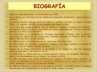 BIOGRAFÍA
   Nació en Alella (Barcelona), el 10 de Enero en 1859.
   Es el séptimo de once hijos de una familia de campesinos propietarios, conservadores y
    católicos.
   La primera escuela a la que asiste en Alella es católica y en ella se usaba el castigo
    físico; y la segunda ,en Teiá, es de carácter más liberal y laico.
   A los trece años muere su padre, deja la escuela y comienza a trabajar con la familia.
    Su segundo trabajo es con un comerciante de tejido republicano que lo lleva a reuniones
    políticas y lo inicia en la masonería.
   En 1879 entra en la Compañía de Tarragona Barcelona y Francia. Esto le permite
    convertirse en enlace de los republicanos españoles exiliados en Francia, entre ellos
    Manuel Ruiz Zorrilla y los de Cataluña.
   En 1880 se casa con Teresa San Martí, con la que tiene tres hijos.
   En 1884 monta una biblioteca ambulante e ingresa en la logia masónica La Verdad de
    Barcelona, con el nombre simbólico de Cero.
   Depúes de la Huelga ferroviaria es perseguido y se refugia en casa del pedagogo
    libertario Puig Elias y del Maestro Ferrer .
   En 1986 tras su colaboración en el pronunciamiento militar del Brigadier Villacampa ,
    unido a las desavenencias con su esposa, se refugia en París.
   En 1889 comienza a dar clases particulares de español y al mismo tiempo enseña en el
    Círculo de Enseñanza Laica, en la Asociación Politécnica en los cursos nocturnos del
    Liceo Condorcet y en la Logia del Gran Oriente.
   En 1890 se afilia de la Logia Les Vrais Experts de París; y en 1892 asiste al Congreso
    Internacional de Librepensadores de Madrid, donde conoce a Lerroux.
 