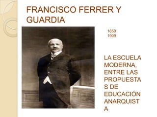 FRANCISCO FERRER Y
GUARDIA
LA ESCUELA
MODERNA,
ENTRE LAS
PROPUESTA
S DE
EDUCACIÓN
ANARQUIST
A
1859
1909
 