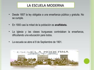 LA ESCUELA MODERNALA ESCUELA MODERNA
• Desde 1857 la ley obligaba a una enseñanza pública y gratuita. No
se cumple.
• En 1900 casi la mitad de la población es analfabeta.
• La Iglesia y las clases burguesas controlaban la enseñanza,
dificultando una educación para todos.
• La escuela se abre el 8 de Septiembre de 1901.
 