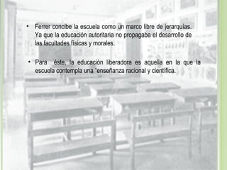 • Para éste, la educación liberadora es aquella en la que la
escuela contempla una “enseñanza racional y científica.
• Ferrer concibe la escuela como un marco libre de jerarquías.
Ya que la educación autoritaria no propagaba el desarrollo de
las facultades físicas y morales.
 