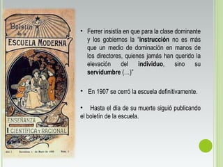 • En 1907 se cerró la escuela definitivamente.
• Hasta el día de su muerte siguió publicando
el boletín de la escuela.
• Ferrer insistía en que para la clase dominante
y los gobiernos la “instrucción no es más
que un medio de dominación en manos de
los directores, quienes jamás han querido la
elevación del individuo, sino su
servidumbre (…)”
 