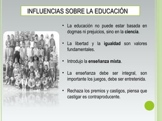 INFLUENCIAS SOBRE LA EDUCACIÓNINFLUENCIAS SOBRE LA EDUCACIÓN
• La educación no puede estar basada en
dogmas ni prejuicios, sino en la ciencia.
• La libertad y la igualdad son valores
fundamentales.
• Introdujo la enseñanza mixta.
• La enseñanza debe ser integral, son
importante los juegos, debe ser entretenida.
• Rechaza los premios y castigos, piensa que
castigar es contraproducente.
 