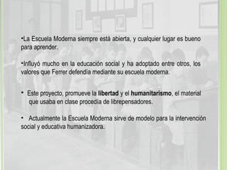 •La Escuela Moderna siempre está abierta, y cualquier lugar es bueno
para aprender.
•Influyó mucho en la educación social y ha adoptado entre otros, los
valores que Ferrer defendía mediante su escuela moderna.
• Este proyecto, promueve la libertad y el humanitarismo, el material
que usaba en clase procedía de librepensadores.
• Actualmente la Escuela Moderna sirve de modelo para la intervención
social y educativa humanizadora.
 