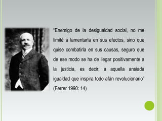 “Enemigo de la desigualdad social, no me
limité a lamentarla en sus efectos, sino que
quise combatirla en sus causas, seguro que
de ese modo se ha de llegar positivamente a
la justicia, es decir, a aquella ansiada
igualdad que inspira todo afán revolucionario”
(Ferrer 1990: 14)
 
