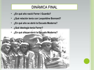 DINÁMICA FINALDINÁMICA FINAL
• ¿En qué año nació Ferrer i Guardia?
• ¿Qué relación tenía con Leopoldine Bonnard?
• ¿En qué año se abrió la Escuela Moderna?
• ¿Qué ideología tenía Ferrer?
• ¿En qué año se cerró la Escuela Moderna?
 