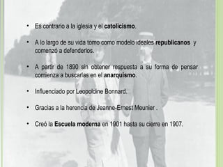 • Es contrario a la iglesia y el catolicismo.
• A lo largo de su vida tomo como modelo ideales republicanos y
comenzó a defenderlos.
• A partir de 1890 sin obtener respuesta a su forma de pensar
comienza a buscarlas en el anarquismo.
• Influenciado por Leopoldine Bonnard.
• Gracias a la herencia de Jeanne-Ernest Meunier .
• Creó la Escuela moderna en 1901 hasta su cierre en 1907.
 