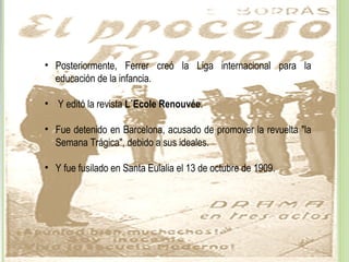 • Posteriormente, Ferrer creó la Liga internacional para la
educación de la infancia.
• Y editó la revista L´Ecole Renouvée.
• Fue detenido en Barcelona, acusado de promover la revuelta "la
Semana Trágica", debido a sus ideales.
• Y fue fusilado en Santa Eulalia el 13 de octubre de 1909.
 
