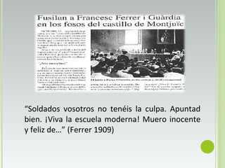 “Soldados vosotros no tenéis la culpa. Apuntad
bien. ¡Viva la escuela moderna! Muero inocente
y feliz de…” (Ferrer 1909)
 