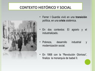 CONTEXTO HISTÓRICO Y SOCIALCONTEXTO HISTÓRICO Y SOCIAL
• Ferrer I Guardia vivió en una transición
política, en una crisis sistémica.
• En dos contextos: El agrario y el
industrializado.
• Pobreza, desarrollo industrial y
modernización social.
• En 1868 con la “Revolución Gloriosa”,
finaliza la monarquía de Isabel II.
 
