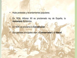 protestas y levantamientos populares
• Hubo protestas y levantamientos populares.
• En 1874, Alfonso XII es proclamado rey de España, la
monarquía Borbónica.
• En 1876 se proclama la Constitución.
• Sus partidos principales eran: el conservador y el liberal.
 