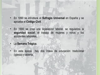 • En 1890 se introduce el Sufragio Universal en España y se
aprueba el Código Civil.
• En 1900 se crea una legislación laboral, se regulariza la
seguridad social, el trabajo de mujeres y niños y los
accidentes laborales.
• La Semana Trágica.
• En esta época hay dos líneas de educación: tradicional
(iglesia) y abierta.
 