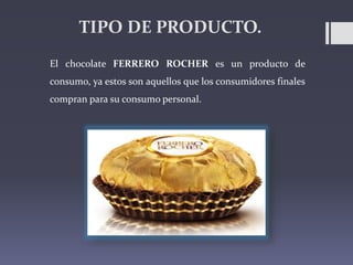 TIPO DE PRODUCTO.
El chocolate FERRERO ROCHER es un producto de
consumo, ya estos son aquellos que los consumidores finale...