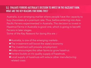 Q.) EVALUATE FERRERO AUSTRALIA’S DECISION TO INVEST IN THE HAZELNUT FARM.
WHAT ARE THE KEY REASONS FOR DOING THIS?
Australia, is an emerging market where people have the capacity to
buy chocolates at a premium rate. Thus, before entering into Asia-
Paciﬁc Ferrero experimented in Australia. The decision to invest in
Hazelnut Farms in Australia is good one, which is going to beneﬁt
Ferrero in later stages.
Some of the Key Reasons for doing this are :-
•Australia, is one of the emerging markets .
•The investment will boost the state’s economy
•The investment will provide employment
•It also encourages the other farms to grow hazelnut.
•Ferrero builds on it’s quality supply of hazelnuts.
•Local supply of hazelnuts will reduce other manufacturing
related costs.
 
