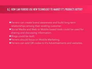 Q.) HOW CAN FERRERO USE NEW TECHNOLOGY TO MARKET IT’S PRODUCTS BETTER?
•Ferrero can create brand awareness and build long-term
relationships among their existing customer.
•Social Media and Web or Mobile based tools could be used for
sharing and discussing information.
•Blogs could be built.
•Ferrero should focus on Mobile Marketing.
•Ferrero can add QR codes to it’s Advertisements and websites.
 