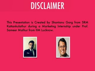 DISCLAIMER
This Presentation is Created by Shantanu Garg from SRM
Kattankulathur during a Marketing Internship under Prof.
Sameer Mathur from IIM Lucknow.
 