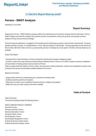 Find Industry reports, Company profiles
ReportLinker                                                                        and Market Statistics



                                 >> Get this Report Now by email!

Ferrero - SWOT Analysis
Published on June 2009

                                                                                                               Report Summary

Datamonitor's Ferrero - SWOT Analysis company profile is the essential source for top-level company data and information. Ferrero -
SWOT Analysis examines the company's key business structure and operations, history and products, and provides summary
analysis of its key revenue lines and strategy.


Ferrero through its subsidiaries, is engaged in the manufacturing of confectionary products in Italy and also internationally. The group
operates primarily in Europe. It is headquartered in Torino, Italy and employs 21,600 people. The group generates annual revenue of
E6,214 million ($9,142.9 million). Ferrero is a private entity and has not released its annual reports. Therefore, financial details are not
available.


Scope of the Report


- Provides all the crucial information on Ferrero required for business and competitor intelligence needs
- Contains a study of the major internal and external factors affecting Ferrero in the form of a SWOT analysis as well as a breakdown
and examination of leading product revenue streams of Ferrero
-Data is supplemented with details on Ferrero history, key executives, business description, locations and subsidiaries as well as a list
of products and services and the latest available statement from Ferrero


Reasons to Purchase


- Support sales activities by understanding your customers' businesses better
- Qualify prospective partners and suppliers
- Keep fully up to date on your competitors' business structure, strategy and prospects
- Obtain the most up to date company information available




                                                                                                               Table of Content

Table of Contents:
This product typically includes the following sections:


SWOT COMPANY PROFILE: FERRERO
Key Facts: Ferrero
Company Overview: Ferrero
Business Description: Ferrero
Company History: Ferrero
Key Employees: Ferrero
Key Employee Biographies: Ferrero
Products & Services Listing: Ferrero
Products & Services Analysis: Ferrero



Ferrero - SWOT Analysis                                                                                                            Page 1/4
 
