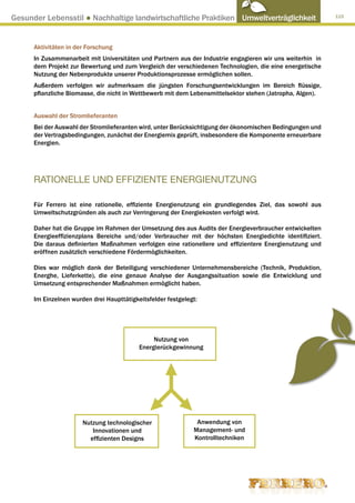 Gesunder Lebensstil ● Nachhaltige landwirtschaftliche Praktiken Umweltverträglichkeit                      115




      Aktivitäten in der Forschung
      In Zusammenarbeit mit Universitäten und Partnern aus der Industrie engagieren wir uns weiterhin in
      dem Projekt zur Bewertung und zum Vergleich der verschiedenen Technologien, die eine energetische
      Nutzung der Nebenprodukte unserer Produktionsprozesse ermöglichen sollen.
      Außerdem verfolgen wir aufmerksam die jüngsten Forschungsentwicklungen im Bereich flüssige,
      pflanzliche Biomasse, die nicht in Wettbewerb mit dem Lebensmittelsektor stehen (Jatropha, Algen).


      Auswahl der Stromlieferanten
      Bei der Auswahl der Stromlieferanten wird, unter Berücksichtigung der ökonomischen Bedingungen und
      der Vertragsbedingungen, zunächst der Energiemix geprüft, insbesondere die Komponente erneuerbare
      Energien.




      RATIONELLE UND EFFIZIENTE ENERGIENUTZUNG

      Für Ferrero ist eine rationelle, effiziente Energienutzung ein grundlegendes Ziel, das sowohl aus
      Umweltschutzgründen als auch zur Verringerung der Energiekosten verfolgt wird.

      Daher hat die Gruppe im Rahmen der Umsetzung des aus Audits der Energieverbraucher entwickelten
      Energieeffizienzplans Bereiche und/oder Verbraucher mit der höchsten Energiedichte identifiziert.
      Die daraus definierten Maßnahmen verfolgen eine rationellere und effizientere Energienutzung und
      eröffnen zusätzlich verschiedene Fördermöglichkeiten.

      Dies war möglich dank der Beteiligung verschiedener Unternehmensbereiche (Technik, Produktion,
      Energhe, Lieferkette), die eine genaue Analyse der Ausgangssituation sowie die Entwicklung und
      Umsetzung entsprechender Maßnahmen ermöglicht haben.

      Im Einzelnen wurden drei Haupttätigkeitsfelder festgelegt:




                                                Nutzung von
                                           Energierückgewinnung




                       Nutzung technologischer                 Anwendung von
                          Innovationen und                    Management- und
                         effizienten Designs                  Kontrolltechniken
 