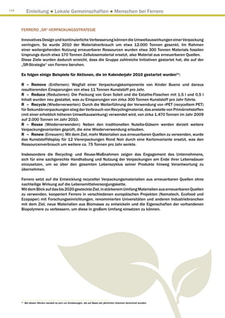 118
            Einleitung ● Lokale Gemeinschaften ● Menschen bei Ferrero


      FERRERO „5R“-VERPACKUNGSSTRATEGIE

      Innovatives Design und kontinuierliche Verbesserung können die Umweltauswirkungen einer Verpackung
      verringern. So wurde 2010 der Materialverbrauch um etwa 12.000 Tonnen gesenkt. Im Rahmen
      einer weitergehenden Nutzung erneuerbarer Ressourcen wurden etwa 300 Tonnen Materials fossilen
      Ursprungs durch etwa 170 Tonnen Zellulosematerial ersetzt, also Material aus erneuerbaren Quellen.
      Diese Ziele wurden dadurch erreicht, dass die Gruppe zahlreiche Initiativen gestartet hat, die auf der
      „5R-Strategie“ von Ferrero beruhen.

      Es folgen einige Beispiele für Aktionen, die im Kalenderjahr 2010 gestartet wurden11:

      R	–	Remove (Entfernen): Wegfall einer Verpackungskomponente von Kinder Bueno und daraus
      resultierenden Einsparungen von etwa 11 Tonnen Kunststoff pro Jahr.
      R	–	Reduce (Reduzieren): Die Packung von Gran Soleil und die Estathe-Flaschen mit 1,5 l und 0,5 l
      Inhalt wurden neu gestaltet, was zu Einsparungen von zirka 300 Tonnen Kunststoff pro Jahr führte.
      R	–	Recycle (Wiederverwerten): Durch die Weiterführung der Verwendung von rPET (recyceltem PET)
      für Sekundärverpackungen stieg der Verbrauch von Recyclingmaterial, das anstelle von Primärrohstoffen
      (mit einer erheblich höheren Umweltauswirkung) verwendet wird, von zirka 1.470 Tonnen im Jahr 2009
      auf 2.000 Tonnen im Jahr 2010.
      R	–	Reuse (Wiederverwenden): Neben den traditionellen Nutella-Gläsern werden derzeit weitere
      Verpackungsvarianten geprüft, die eine Wiederverwendung erlauben.
      R	–	Renew (Erneuern): Mit dem Ziel, mehr Materialien aus erneuerbaren Quellen zu verwenden, wurde
      das Kunststoffdisplay für 12 Viererpackungen Rond Noir durch eine Kartonvariante ersetzt, was den
      Ressourcenverbrauch um weitere ca. 75 Tonnen pro Jahr senkte.

      Insbesondere die Recycling- und Reuse-Maßnahmen zeigen das Engagement des Unternehmens,
      sich für eine sachgerechte Handhabung und Nutzung der Verpackungen am Ende ihrer Lebensdauer
      einzusetzen, um so über den gesamten Lebenszyklus seiner Produkte hinweg Verantwortung zu
      übernehmen.

      Ferrero setzt auf die Entwicklung recycelter Verpackungsmaterialien aus erneuerbaren Quellen ohne
      nachteilige Wirkung auf die Lebensmittelversorgungskette.
      Mit dem Blick auf das bis 2020 gesteckte Ziel, in stärkerem Umfang Materialien aus erneuerbaren Quellen
      zu verwenden, kooperiert Ferrero in verschiedenen europäischen Projekten (Namatech, Ecofood und
      Ecopaper) mit Forschungseinrichtungen, renommierten Universitäten und anderen Industriebranchen
      mit dem Ziel, neue Materialien aus Biomasse zu entwickeln und die Eigenschaften der vorhandenen
      Biopolymere zu verbessern, um diese in großem Umfang einsetzen zu können.




      11
           B
            ei diesen Werten handelt es sich um Schätzungen, die auf Basis der jährlichen Volumen berechnet wurden.
 